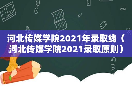 河北传媒学院2021年录取线（河北传媒学院2021录取原则）