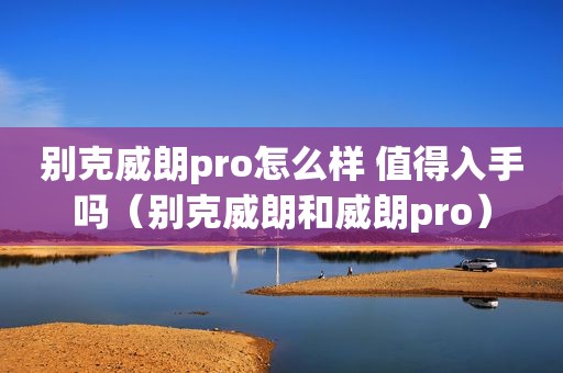 别克威朗pro怎么样 值得入手吗（别克威朗和威朗pro）