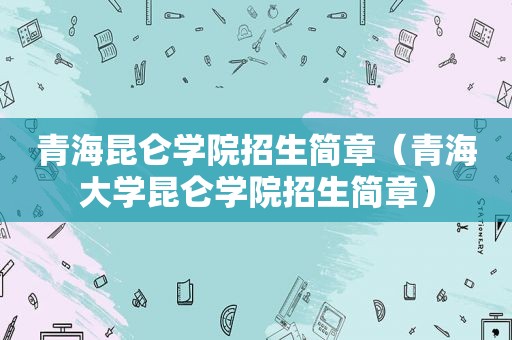 青海昆仑学院招生简章（青海大学昆仑学院招生简章）