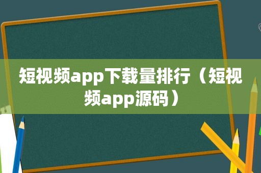 短视频app下载量排行（短视频app源码）