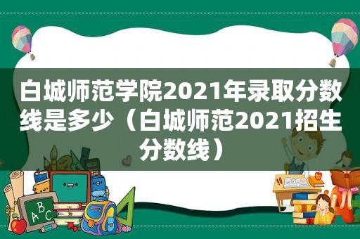 白城师范学院2021年录取分数线是多少（白城师范2021招生分数线）