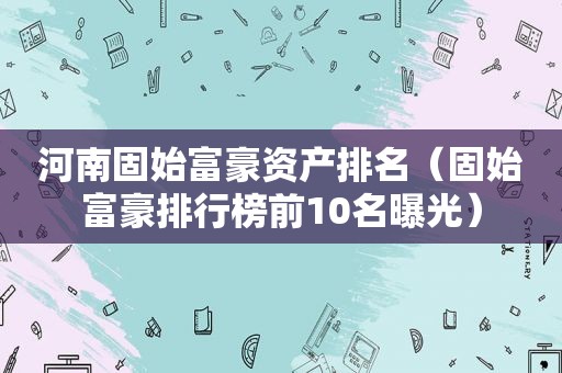 河南固始富豪资产排名（固始富豪排行榜前10名曝光）