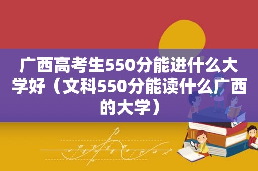 广西高考生550分能进什么大学好（文科550分能读什么广西的大学）