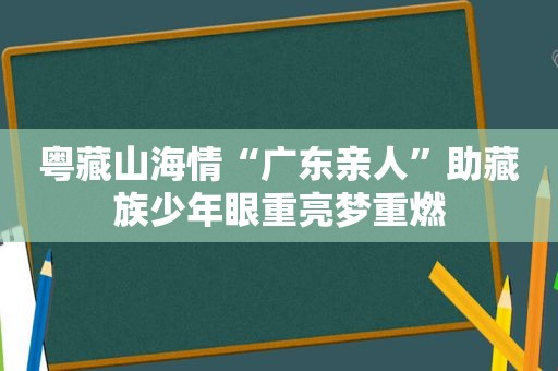 粤藏山海情“广东亲人”助藏族少年眼重亮梦重燃