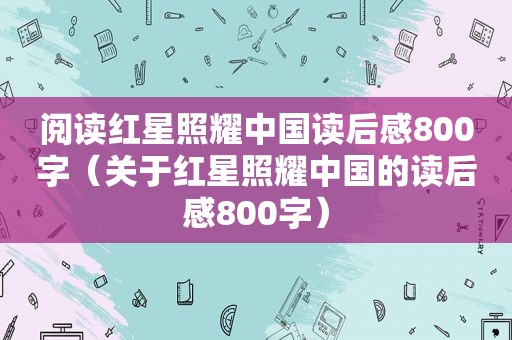 阅读红星照耀中国读后感800字（关于红星照耀中国的读后感800字）