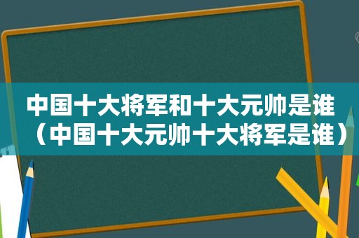 中国十大将军和十大元帅是谁（中国十大元帅十大将军是谁）