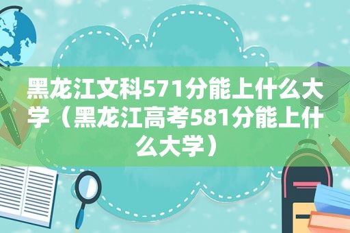 黑龙江文科571分能上什么大学（黑龙江高考581分能上什么大学）