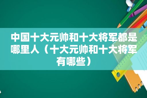 中国十大元帅和十大将军都是哪里人（十大元帅和十大将军有哪些）