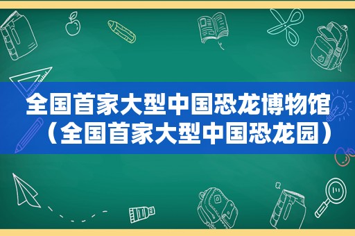 全国首家大型中国恐龙博物馆（全国首家大型中国恐龙园）