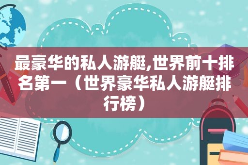 最豪华的私人游艇,世界前十排名第一（世界豪华私人游艇排行榜）