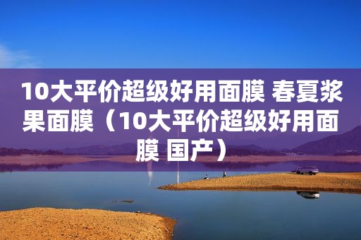 10大平价超级好用面膜 春夏浆果面膜（10大平价超级好用面膜 国产）