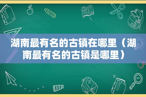 湖南最有名的古镇在哪里（湖南最有名的古镇是哪里）