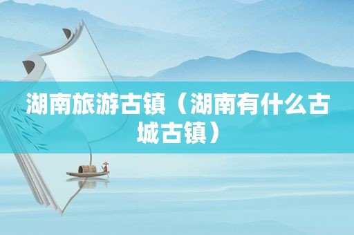 湖南旅游古镇（湖南有什么古城古镇）