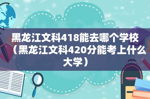 黑龙江文科418能去哪个学校（黑龙江文科420分能考上什么大学）