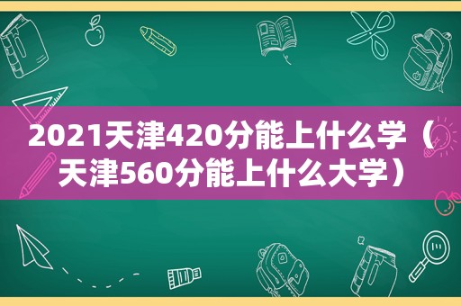 2021天津420分能上什么学（天津560分能上什么大学）