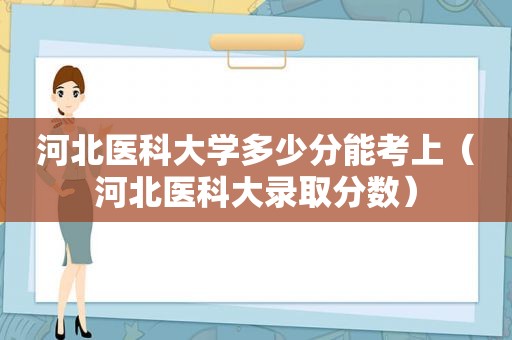 河北医科大学多少分能考上（河北医科大录取分数）