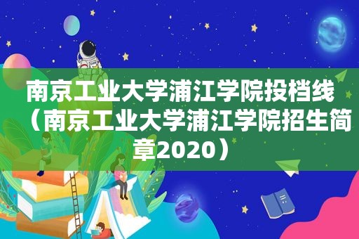 南京工业大学浦江学院投档线（南京工业大学浦江学院招生简章2020）