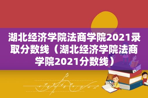 湖北经济学院法商学院2021录取分数线（湖北经济学院法商学院2021分数线）