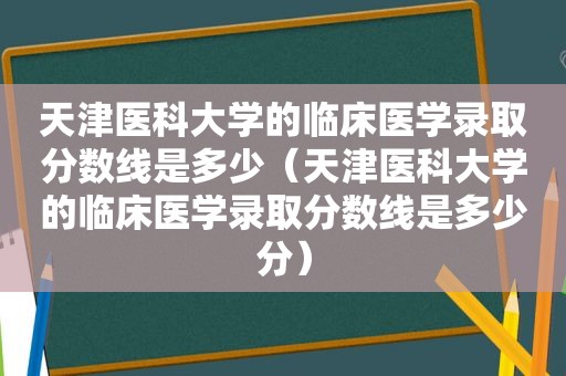 天津医科大学的临床医学录取分数线是多少（天津医科大学的临床医学录取分数线是多少分）