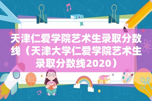 天津仁爱学院艺术生录取分数线（天津大学仁爱学院艺术生录取分数线2020）