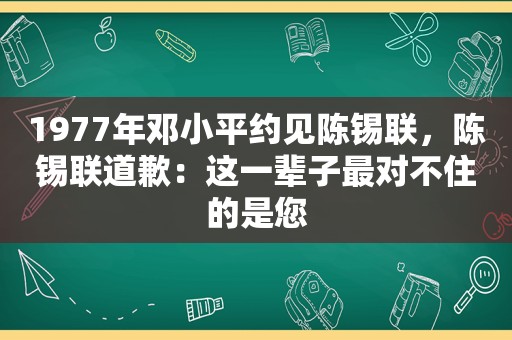 1977年 *** 约见陈锡联，陈锡联道歉：这一辈子最对不住的是您