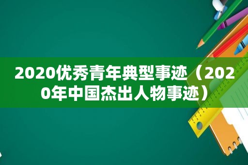 2020优秀青年典型事迹（2020年中国杰出人物事迹）