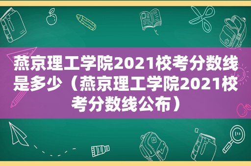 燕京理工学院2021校考分数线是多少（燕京理工学院2021校考分数线公布）