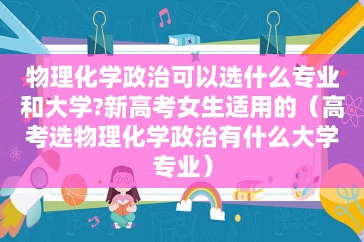 物理化学政治可以选什么专业和大学?新高考女生适用的（高考选物理化学政治有什么大学专业）