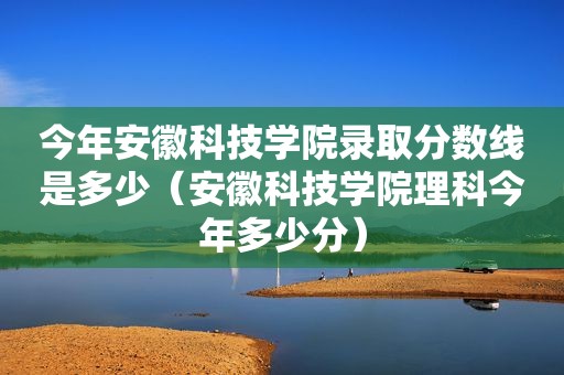 今年安徽科技学院录取分数线是多少（安徽科技学院理科今年多少分）