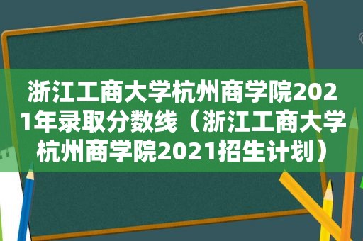 浙江工商大学杭州商学院2021年录取分数线（浙江工商大学杭州商学院2021招生计划）