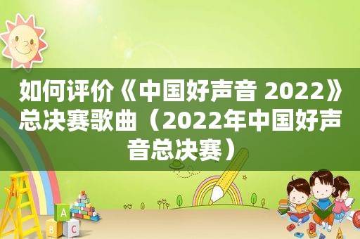 如何评价《中国好声音 2022》总决赛歌曲（2022年中国好声音总决赛）