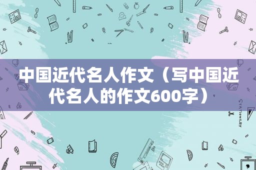 中国近代名人作文（写中国近代名人的作文600字）