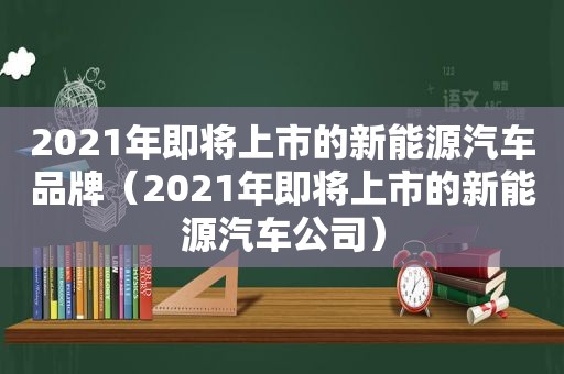 2021年即将上市的新能源汽车品牌（2021年即将上市的新能源汽车公司）