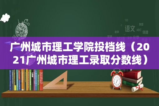 广州城市理工学院投档线（2021广州城市理工录取分数线）