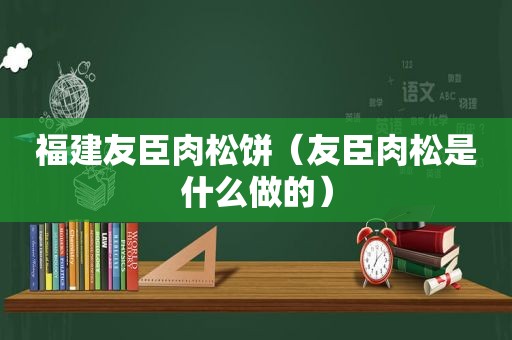 福建友臣肉松饼（友臣肉松是什么做的）