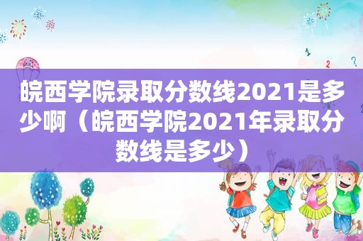 皖西学院录取分数线2021是多少啊（皖西学院2021年录取分数线是多少）