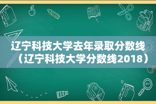 辽宁科技大学去年录取分数线（辽宁科技大学分数线2018）