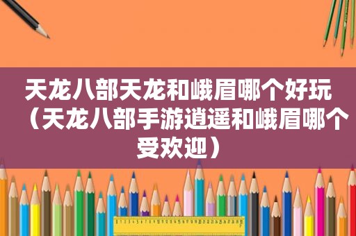 天龙八部天龙和峨眉哪个好玩（天龙八部手游逍遥和峨眉哪个受欢迎）