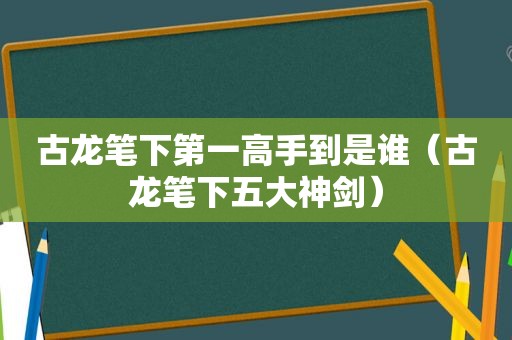 古龙笔下第一高手到是谁（古龙笔下五大神剑）