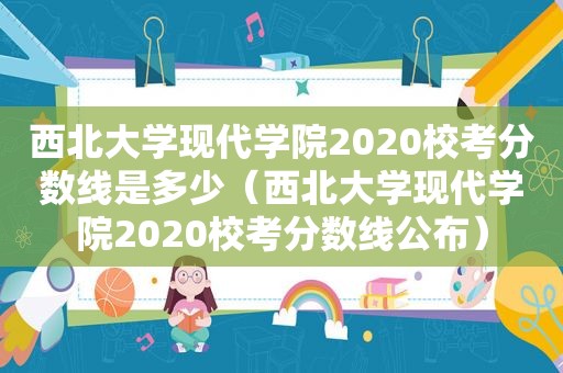 西北大学现代学院2020校考分数线是多少（西北大学现代学院2020校考分数线公布）