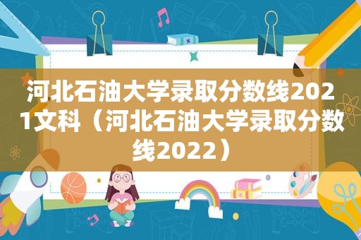 河北石油大学录取分数线2021文科（河北石油大学录取分数线2022）