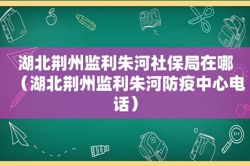 湖北荆州监利朱河社保局在哪（湖北荆州监利朱河防疫中心电话）