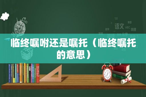 临终嘱咐还是嘱托（临终嘱托的意思）