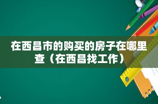 在西昌市的购买的房子在哪里查（在西昌找工作）