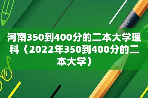 河南350到400分的二本大学理科（2022年350到400分的二本大学）