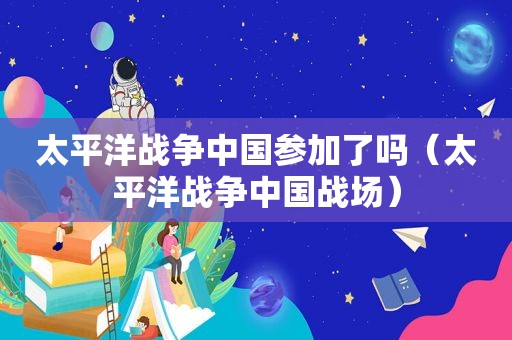 太平洋战争中国参加了吗（太平洋战争中国战场）