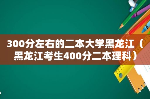 300分左右的二本大学黑龙江（黑龙江考生400分二本理科）