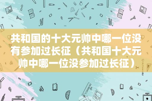 共和国的十大元帅中哪一位没有参加过长征（共和国十大元帅中哪一位没参加过长征）