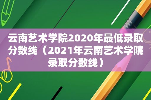 云南艺术学院2020年最低录取分数线（2021年云南艺术学院录取分数线）