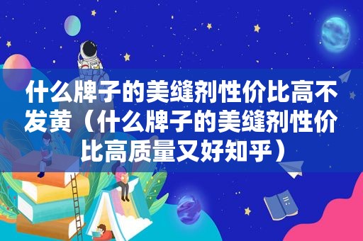 什么牌子的美缝剂性价比高不发黄（什么牌子的美缝剂性价比高质量又好知乎）